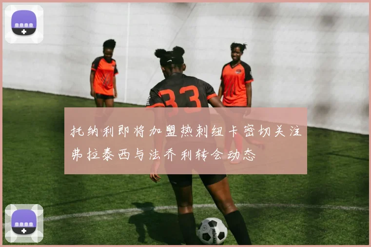 托纳利即将加盟热刺纽卡密切关注弗拉泰西与法乔利转会动态