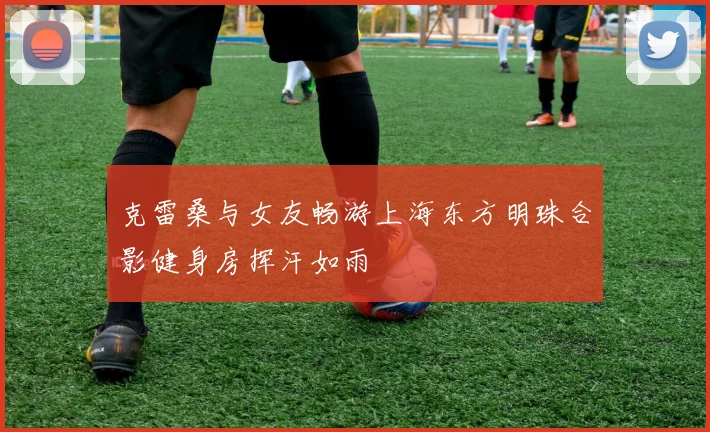 克雷桑与女友畅游上海东方明珠合影健身房挥汗如雨
