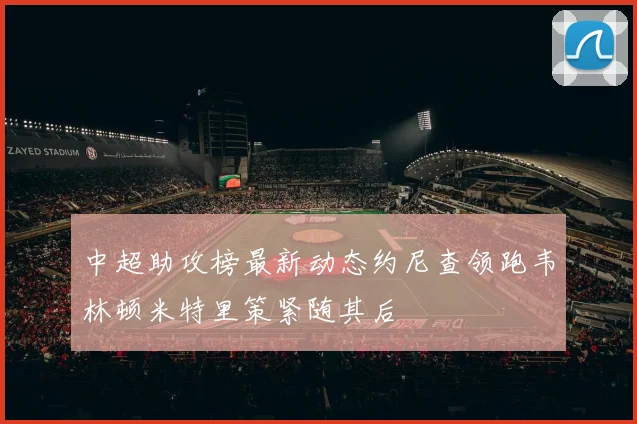 中超助攻榜最新动态约尼查领跑韦林顿米特里策紧随其后