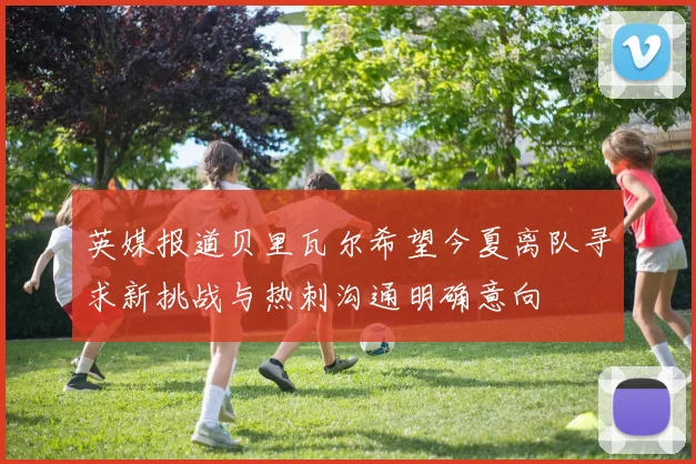 英媒报道贝里瓦尔希望今夏离队寻求新挑战与热刺沟通明确意向