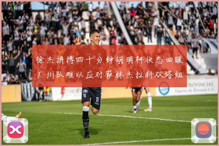徐杰拼搏四十分钟胡明轩状态回暖广州队难以应对萨林杰拉科双塔组合