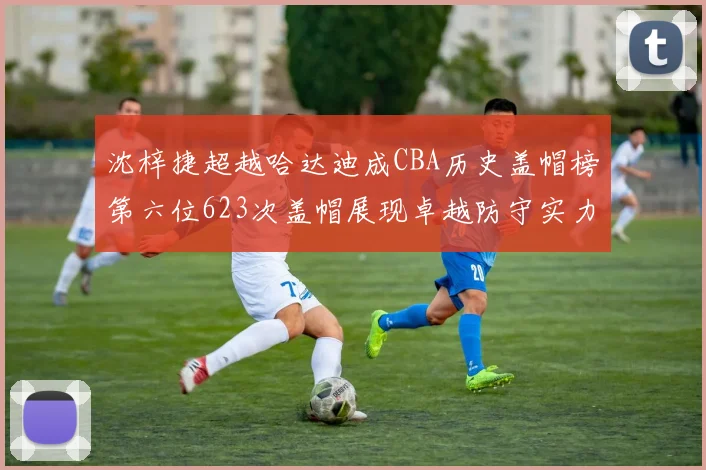 沈梓捷超越哈达迪成CBA历史盖帽榜第六位623次盖帽展现卓越防守实力