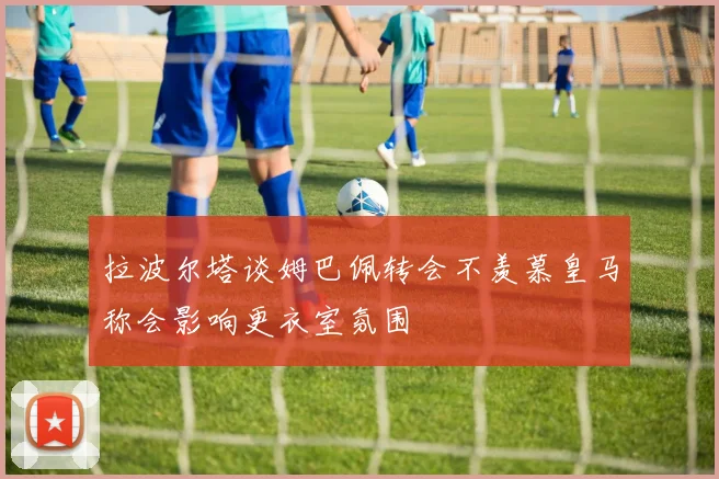 拉波尔塔谈姆巴佩转会不羡慕皇马称会影响更衣室氛围