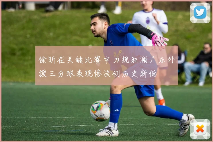 徐昕在关键比赛中力挽狂澜广东外援三分球表现惨淡创历史新低