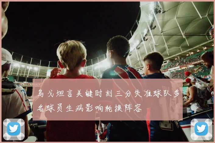 乌戈坦言关键时刻三分失准球队多名球员生病影响轮换阵容