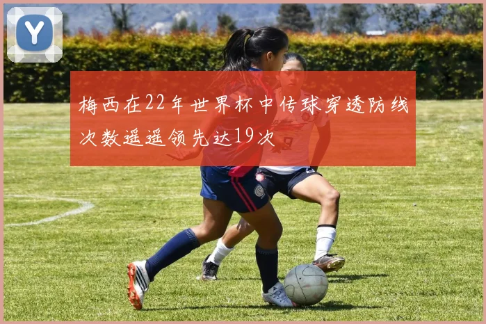 梅西在22年世界杯中传球穿透防线次数遥遥领先达19次