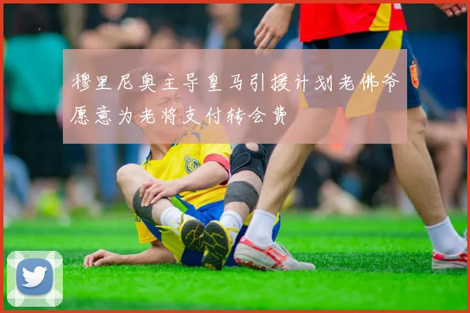 穆里尼奥主导皇马引援计划老佛爷愿意为老将支付转会费