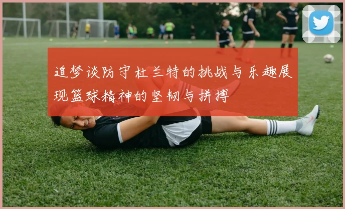 追梦谈防守杜兰特的挑战与乐趣展现篮球精神的坚韧与拼搏