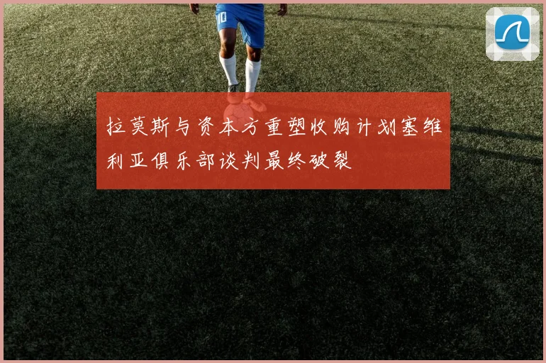 拉莫斯与资本方重塑收购计划塞维利亚俱乐部谈判最终破裂
