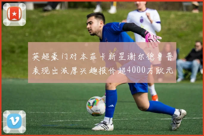英超豪门对本菲卡新星谢尔德鲁普表现出浓厚兴趣报价超4000万欧元可行