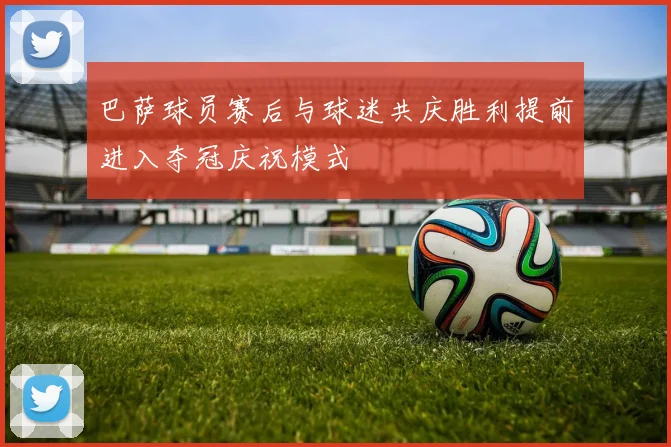 巴萨球员赛后与球迷共庆胜利提前进入夺冠庆祝模式