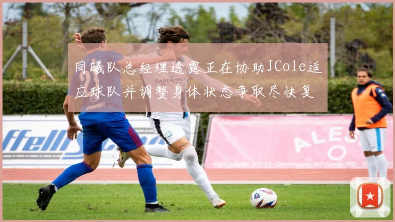同曦队总经理透露正在协助JCole适应球队并调整身体状态争取尽快复出比赛