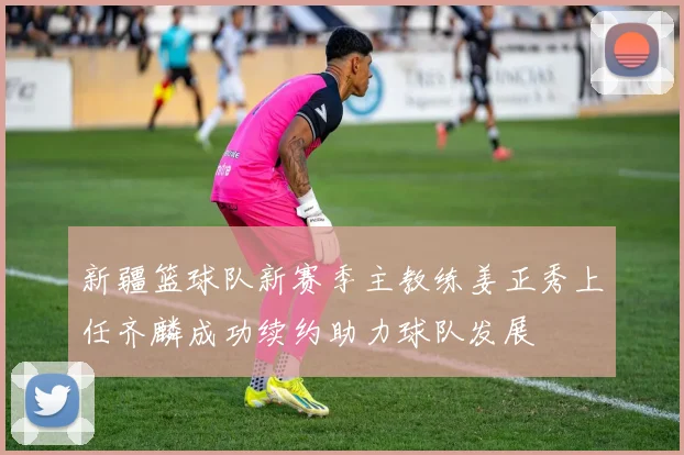 新疆篮球队新赛季主教练姜正秀上任齐麟成功续约助力球队发展
